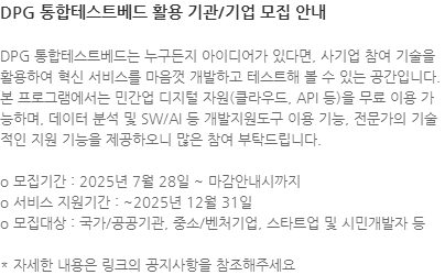 DPG 통합테스트베드는 누구든지 아이디어가 있다면, 사기업 참여 기술을 활용하여 혁신 서비스를 마음껏 개발하고 테스트해 볼 수 있는 공간입니다. 본 프로그램에서는 민간업 디지털 자원(클라우드, API 등)을 무료 이용 가능하며, 데이터 분석 및 SW/AI 등 개발지원도구 이용 기능, 전문가의 기술적인 지원 기능을 제공하오니 많은 참여 부탁드립니다. o 모집기간 : 2025년 7월 28일 ~ 마감안내시까지 o 서비스 지원기간 : ~2025년 12월 31일 o 모집대상 : 국가/공공기관, 중소/벤처기업, 스타트업 및 시민개발자 등 * 자세한 내용은 링크의 공지사항을 참조해주세요