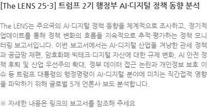 The LENS는 주요국의 AI·디지털 정책 동향을 체계적으로 조사하고, 정기적 업데이트를 통해 정책 변화의 흐름을 지속적으로 추적·평가하는 정책 모니터링 보고서입니다. 이번 보고서에서는 AI-디지털 산업을 겨냥한 관세 정책과 공급망 재편, 암호화폐·빅테크·디지털 자산에 대한 규제 변화, AI 안전 정책 후퇴 및 산업 우선주의 확대, 정부 데이터 접근 논란과 개인정보 보호 이슈 등 트럼프 대통령의 행정명령이 AI-디지털 분야에 미치는 직간접적 영향을 파악하기 위해 글로벌 5개 언론사 보도 분석합니다. ※ 자세한 내용은 링크의 보고서를 참조해 주세요
