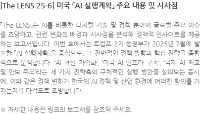 「The LENS」는 AI를 비롯한 디지털 기술 및 정책 분야의 글로벌 주요 이슈를 조망하고, 관련 변화의 배경과 시사점을 분석해 정책적 인사이트를 제공하는 보고서입니다. 이번 호에서는 트럼프 2기 행정부가 2025년 7월에 발표한 「AI 실행계획」을 중심으로, 그 전반적인 정책 방향과 핵심 전략을 종합적으로 분석합니다. AI 혁신 가속화, 미국 AI 인프라 구축, 국제 AI 외교 및 안보 주도라는 세 가지 전략축의 구체적인 실행 방안을 살펴보는 동시에, 이와 같은 정책 변화가 한국의 AI 정책 및 산업 환경에 어떠한 함의를 가지는지를 다각도로 조망합니다. ※ 자세한 내용은 링크의 보고서를 참조해 주세요