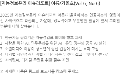 2025년 지능정보윤리 이슈리포트 여름/가을호에서는 인공지능의 영향이 전 사회적으로 확산되는 가운데, 맹목적이고 무분별한 활용에 앞서 고려할 부분에 대해 살펴봅니다.  1. 인공지능 윤리기준 자율점검표 의미와 향후 과제 2. 사람을 위한 AI, 민주주의를 위한 AI : 유럽 정부의 공공 AI 실험 3. 소셜미디어 이용이 청소년의 정신 건강에 미치는 효과 고찰 4. 디지털 시민성과 디지털 리터러시는 무엇이 같고 무엇이 다른가? 5. 소버린AI, 디지털 주권을 위한 필수 조건  ※ 자세한 내용은 링크의 보고서를 참조해 주세요