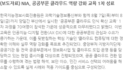 한국지능정보사회진흥원은 과학기술정보통신부와 함께 8월 7일(목)부터 8일(금)까지 양일간 부산에서 실시한 공공부문 클라우드 인식 확산 교육 1차 과정을 70여명이 참석한 가운데 성공적으로 마무리했다고 밝혔다. 이번 교육은 인공지능·디지털 전환(AX·DX)에 대한 공공부문의 관심과 수요가 증가하는 가운데, 이를 뒷받침하는 핵심 기술인 클라우드 컴퓨팅’에 대한 정확한 이해와 실무 역량 강화를 목표로 추진되었다. 중앙부처·지방자치단체·공공기관 등 전국 공공부문에서 정보화사업 및 클라우드 도입·운영 등을 담당하고 있는 현업 종사자를 대상으로 진행되었으며, 공공 클라우드 전환 업무를 수행하며 겪는 법령 해석, 보안 이슈, 민간 서비스 선택의 어려움을 해소할 수 있도록 실제 사례와 적용 가이드를 중심으로 구성되었다.