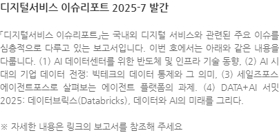 「디지털서비스 이슈리포트」는 국내외 디지털 서비스와 관련된 주요 이슈를 심층적으로 다루고 있는 보고서입니다. 이번 호에서는 아래와 같은 내용을 다룹니다. (1) AI 데이터센터를 위한 반도체 및 인프라 기술 동향, (2) AI 시대의 기업 데이터 전쟁: 빅테크의 데이터 통제와 그 의미, (3) 세일즈포스 에이전트포스로 살펴보는 에이전트 플랫폼의 과제. (4) DATA+AI 서밋 2025: 데이터브릭스(Databricks), 데이터와 AI의 미래를 그리다. ※ 자세한 내용은 링크의 보고서를 참조해 주세요
