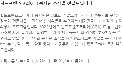 월드프렌즈코리아 IT 봉사단은 정보화 개발도상국가에 IT 전문가로 구성된 정보화 전문가를 파견하여 봉사활동을 수행하는 대한민국의 대표적인 IT 해외봉사 프로그램입니다.2025년에도 월드프렌즈코리아(WFK) IT 봉사단이 7~8월 세계 각지에서 다양한 국가의 친구들을 만나 열심히 봉사활동을 수행하고 있습니다. 각지의 봉사단 소식을 NIA 인스타그램 채널을 통해 사진, 카드뉴스, 릴스 등 다양한 방식으로 공유하고 있으니 많은 관심과 응원 부탁드립니다. * 링크를 누르시면 NIA 인스타그램 채널로 이동합니다.  