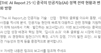 「The Al Report」는 인공지능 기술 · 산업 · 정책의 글로벌 이슈와 동향, 시사점을 적시에 분석, 인공지능 현안에 빠르게 대응하고 관련 정책을 지원하기 위해 NIA에서 기획 · 발간하는 보고서입니다. 이번 보고서에서는 중국의 AI 산업 성장 배경과 핵심 정책, 딥시크 쇼크 이후 글로벌 AI 시장에 미친영향, AI 경쟁력의 원천(3가지 특징, 4가지 강점, 7가지 발전 요인), AI 발전 가능성과 한계 등을 중점적으로 분석합니다. ※ 자세한 내용은 링크의 보고서를 참조해 주세요