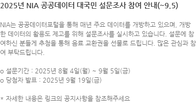 NIA는 공공데이터포털을 통해 매년 주요 데이터를 개방하고 있으며, 개방한 데이터의 활용도 제고를 위해 설문조사를 실시하고 있습니다. 설문에 참여하신 분들게 추첨을 통해 음료 교환권을 선물로 드립니다. 많은 관심과 참여 부탁드립니다. o 설문기간 : 2025년 8월 4일(월) ~ 9월 5일(금) o 당첨자 발표 : 2025년 9월 19일(금) * 자세한 내용은 링크의 공지사항을 참조해주세요