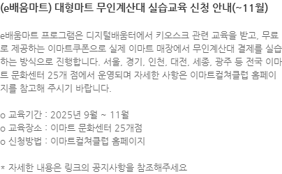 e배움마트 프로그램은 디지털배움터에서 키오스크 관련 교육을 받고, 무료로 제공하는 이마트쿠폰으로 실제 이마트 매장에서 무인계산대 결제를 실습하는 방식으로 진행합니다. 서울, 경기, 인천, 대전, 세종, 광주 등 전국 이마트 문화센터 25개 점에서 운영되며 자세한 사항은 이마트컬쳐클럽 홈페이지를 참고해 주시기 바랍니다. o 교육기간 : 2025년 9월 ~ 11월 o 교육장소 : 이마트 문화센터 25개점  o 신청방법 : 이마트컬쳐클럽 홈페이지 * 자세한 내용은 링크의 공지사항을 참조해주세요