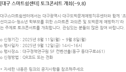 대구스마트쉼센터에서는 대구광역시∙대구도박문제예방치유센터와 함께 조선미교수-청소년 학부모를 위한 스마트폰 과의존 및 도박문제 예방하기라는 주제로 토크콘서트를 개최합니다. 관심있는 분들의 많은 참여 바랍니다. o 신청기간 : 2025년 8월 11일(월) ~ 9월 8일(월) o 행사일자 : 2025년 9월 12일(금) 14시~16시  o 행사장소 : 대구정책연구원 5F 컨벤션홀(동구 동대구로461) o 신청방법 : QR코드 또는 전화  * 자세한 내용은 링크의 공지사항을 참조해주세요