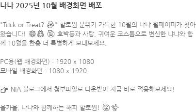 "Trick or Treat? 👻" 할로윈 분위기 가득한 10월의 냐냐 월페이퍼가 찾아왔습니다! 🕸🕷 🎃 호박등과 사탕, 귀여운 코스튬으로 변신한 냐냐와 함께 10월을 한층 더 특별하게 보내보세요. PC용(웹 배경화면) : 1920 x 1080 모바일 배경화면 : 1080 x 1920 ​👉 NIA 블로그에서 첨부파일로 다운받아 지금 바로 적용해보세요! 올가을, 냐냐와 함께하는 해피 할로윈! 🎃✨
