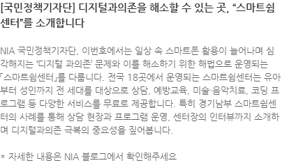 NIA 국민정책기자단, 이번호에서는 일상 속 스마트폰 활용이 늘어나며 심각해지는 디지털 과의존 문제와 이를 해소하기 위한 해법으로 운영되는 「스마트쉼센터」를 다룹니다. 전국 18곳에서 운영되는 스마트쉼센터는 유아부터 성인까지 전 세대를 대상으로 상담, 예방교육, 미술·음악치료, 코딩 프로그램 등 다양한 서비스를 무료로 제공합니다. 특히 경기남부 스마트쉼센터의 사례를 통해 상담 현장과 프로그램 운영, 센터장의 인터뷰까지 소개하며 디지털과의존 극복의 중요성을 짚어봅니다. * 자세한 내용은 NIA 블로그에서 확인해주세요