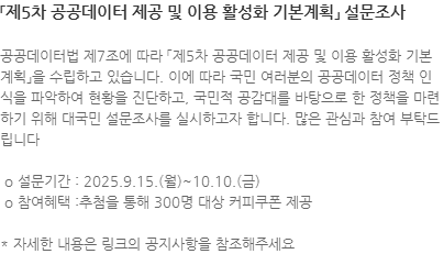 공공데이터법 제7조에 따라 「제5차 공공데이터 제공 및 이용 활성화 기본계획」을 수립하고 있습니다. 이에 따라 국민 여러분의 공공데이터 정책 인식을 파악하여 현황을 진단하고, 국민적 공감대를 바탕으로 한 정책을 마련하기 위해 대국민 설문조사를 실시하고자 합니다. 많은 관심과 참여 부탁드립니다  o 설문기간 : 2025.9.15.(월)~10.10.(금)  o 참여혜택 :추첨을 통해 300명 대상 커피쿠폰 제공 * 자세한 내용은 링크의 공지사항을 참조해주세요