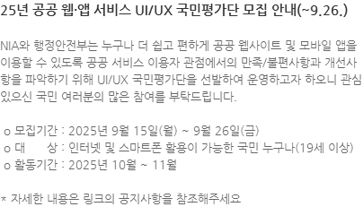 NIA와 행정안전부는 누구나 더 쉽고 편하게 공공 웹사이트 및 모바일 앱을 이용할 수 있도록 공공 서비스 이용자 관점에서의 만족/불편사항과 개선사항을 파악하기 위해 UI/UX 국민평가단을 선발하여 운영하고자 하오니 관심 있으신 국민 여러분의 많은 참여를 부탁드립니다.  o 모집기간 : 2025년 9월 15일(월) ~ 9월 26일(금)  o 대      상 : 인터넷 및 스마트폰 활용이 가능한 국민 누구나(19세 이상)  o 활동기간 : 2025년 10월 ~ 11월 * 자세한 내용은 링크의 공지사항을 참조해주세요