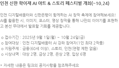 인천 디지털배움터와 신한은행이 함께하는 AI 창작 축제에 참여해보세요! AI를 활용한 시, 이미지, 포스터, 영상 창작을 통해 나만의 이야기를 표현하고 본선 무대에서 발표할 기회를 제공합니다.  o 접수기간 : 2025년 9월 1일(월) ~ 10월 24일(금)  o 참여대상 : 인천 디지털배움터 AI 강좌 참여자(1인 최대 2작품)  o 지원주제 : 금융(60세 이상), 스토리, 인천(연령 제한 없음)  o 시상내역 : 대상 2명, 금상 2명, 은상 2명, 입상 6명  * 자세한 내용은 링크의 공지사항을 참조해주세요