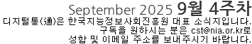 September 2025 9월 4주차 디지털통(通)은 한국지능정보사회진흥원 대표 소식지입니다. 구독을 원하시는 분은 cst@nia.or.kr로 성함 및 이메일 주소를 보내주시기 바랍니다.