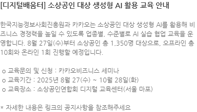 한국지능정보사회진흥원과 카카오는 소상공인 대상 생성형 AI를 활용해 비즈니스 경쟁력을 높일 수 있도록 업종별, 수준별로 AI 실습 협업 교육을 운영합니다. 8월 27일(수)부터 소상공인 총 1,350명 대상으로, 오프라인 총 10회와 온라인 1회 진행할 예정입니다.  o 교육문의 및 신청 : 카카오비즈니스 세미나  o 교육기간 : 2025년 8월 27(수) ~ 10월 28일(화)  o 교육장소 : 소상공인연합회 디지털 교육센터(서울 마포) * 자세한 내용은 링크의 공지사항을 참조해주세요
