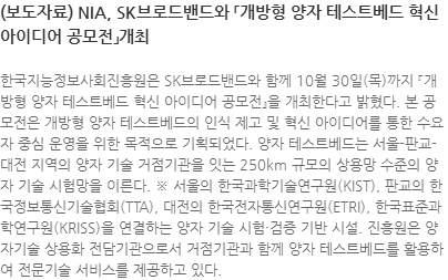 한국지능정보사회진흥원은 SK브로드밴드와 함께 10월 30일(목)까지 『개방형 양자 테스트베드 혁신 아이디어 공모전』을 개최한다고 밝혔다. 본 공모전은 개방형 양자 테스트베드의 인식 제고 및 혁신 아이디어를 통한 수요자 중심 운영을 위한 목적으로 기획되었다. 양자 테스트베드는 서울-판교-대전 지역의 양자 기술 거점기관을 잇는 250km 규모의 상용망 수준의 양자 기술 시험망을 이른다. ※ 서울의 한국과학기술연구원(KIST), 판교의 한국정보통신기술협회(TTA), 대전의 한국전자통신연구원(ETRI), 한국표준과학연구원(KRISS)을 연결하는 양자 기술 시험·검증 기반 시설. 진흥원은 양자기술 상용화 전담기관으로서 거점기관과 함께 양자 테스트베드를 활용하여 전문기술 서비스를 제공하고 있다.