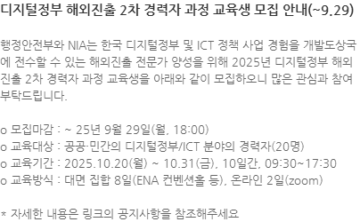 행정안전부와 NIA는 한국 디지털정부 및 ICT 정책 사업 경험을 개발도상국에 전수할 수 있는 해외진출 전문가 양성을 위해 2025년 디지털정부 해외진출 2차 경력자 과정 교육생을 아래와 같이 모집하오니 많은 관심과 참여 부탁드립니다. o 모집마감 : ~ 25년 9월 29일(월, 18:00) o 교육대상 : 공공·민간의 디지털정부/ICT 분야의 경력자(20명) o 교육기간 : 2025.10.20(월) ~ 10.31(금), 10일간, 09:30~17:30 o 교육방식 : 대면 집합 8일(ENA 컨벤션홀 등), 온라인 2일(zoom) * 자세한 내용은 링크의 공지사항을 참조해주세요
