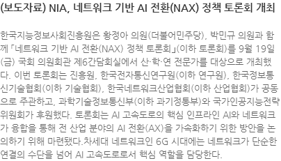 한국지능정보사회진흥원은 황정아 의원(더불어민주당), 박민규 의원과 함께 「네트워크 기반 AI 전환(NAX) 정책 토론회｣(이하 토론회)를 9월 19일(금) 국회 의원회관 제6간담회실에서 산·학·연 전문가를 대상으로 개최했다. 이번 토론회는 진흥원, 한국전자통신연구원(이하 연구원), 한국정보통신기술협회(이하 기술협회), 한국네트워크산업협회(이하 산업협회)가 공동으로 주관하고, 과학기술정보통신부(이하 과기정통부)와 국가인공지능전략위원회가 후원했다. 토론회는 AI 고속도로의 핵심 인프라인 AI와 네트워크가 융합을 통해 전 산업 분야의 AI 전환(AX)을 가속화하기 위한 방안을 논의하기 위해 마련됐다.차세대 네트워크인 6G 시대에는 네트워크가 단순한 연결의 수단을 넘어 AI 고속도로로서 핵심 역할을 담당한다. 