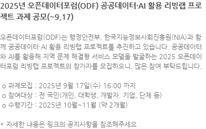 오픈데이터포럼(ODF)는 행정안전부, 한국지능정보사회진흥원(NIA)과 함께 공공데이터·AI 활용 리빙랩 프로젝트를 추진하고 있습니다. 공공데이터와 AI를 활용해 지역 문제 해결형 서비스 모델을 발굴하는 2025 오픈데이터포럼 리빙랩 프로젝트의 참가자를 모집하오니, 많은 참여 부탁드립니다.  o 과제모집 : 2025년 9월 17일(수) 16:00 까지  o 참여대상   전 국민(개인, 대학생, 개발자, 기업, 단체 등)  o 수행기간 : 2025년 10월~11월 (약 2개월) * 자세한 내용은 링크의 공지사항을 참조해주세요