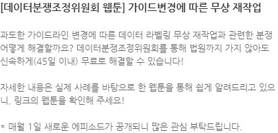 과도한 가이드라인 변경에 따른 데이터 라벨링 무상 재작업과 관련한 분쟁 어떻게 해결할까요? 데이터분쟁조정위원회를 통해 법원까지 가지 않아도 신속하게(45일 이내) 무료로 해결할 수 있습니다! 자세한 내용은 실제 사례를 바탕으로 한 웹툰을 통해 쉽게 알려드리고 있으니, 링크의 웹툰을 확인해 주세요! * 매월 1일 새로운 에피소드가 공개되니 많은 관심 부탁드립니다.