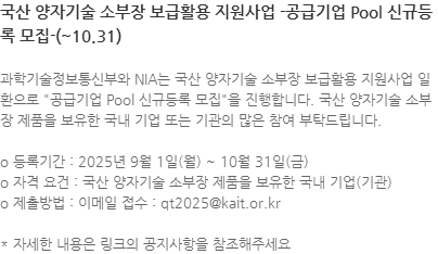 과학기술정보통신부와 NIA는 국산 양자기술 소부장 보급활용 지원사업 일환으로 "공급기업 Pool 신규등록 모집"을 진행합니다. 국산 양자기술 소부장 제품을 보유한 국내 기업 또는 기관의 많은 참여 부탁드립니다. o 등록기간 : 2025년 9월 1일(월) ~ 10월 31일(금) o 자격 요건 : 국산 양자기술 소부장 제품을 보유한 국내 기업(기관)  o 제출방법 : 이메일 접수 : qt2025@kait.or.kr * 자세한 내용은 링크의 공지사항을 참조해주세요