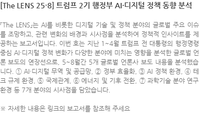 『The LENS』는 AI를 비롯한 디지털 기술 및 정책 분야의 글로벌 주요 이슈를 조망하고, 관련 변화의 배경과 시사점을 분석하여 정책적 인사이트를 제공하는 보고서입니다. 이번 호는 지난 1~4월 트럼프 전 대통령의 행정명령 중심 AI·디지털 정책 변화가 다양한 분야에 미치는 영향을 분석한 글로벌 언론 보도의 연장선으로, 5~8월간 5개 글로벌 언론사 보도 내용을 분석했습니다. ① AI·디지털 무역 및 공급망, ② 정부 효율화, ③ AI 정책 환경, ④ 테크 규제 환경, ⑤ 국제관계, ⑥ 에너지 및 기후 전환, ⑦ 과학기술 분야 연구 환경 등 7개 분야의 시사점을 담았습니다. ※ 자세한 내용은 링크의 보고서를 참조해 주세요