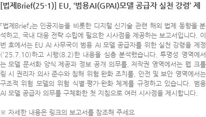 『법제Brief』는 인공지능을 비롯한 디지털 신기술 관련 해외 법제 동향을 분석하고, 국내 대응 전략 수립에 필요한 시사점을 제공하는 보고서입니다. 이번 호에서는 EU AI 사무국이 범용 AI 모델 공급자를 위한 실천 강령을 제정(25.7.10)하고 시행(8.2)한 내용을 심층 분석했습니다. 투명성 영역에서는 모델 문서화 양식 제공과 정보 공개 의무를, 저작권 영역에서는 웹 크롤링 시 권리자 의사 준수와 침해 위험 완화 조치를, 안전 및 보안 영역에서는 구조적 위험 모델의 위험 식별·평가·완화 체계를 규정하고 있습니다. 범용 AI 모델 공급자 의무를 구체화한 첫 지침으로 여러 시사점을 제시합니다. ※ 자세한 내용은 링크의 보고서를 참조해 주세요
