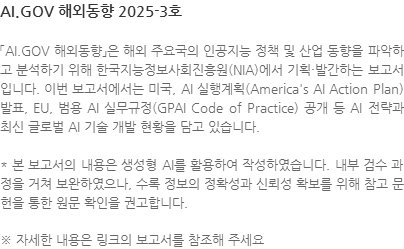 「AI.GOV 해외동향」은 해외 주요국의 인공지능 정책 및 산업 동향을 파악하고 분석하기 위해 한국지능정보사회진흥원(NIA)에서 기획·발간하는 보고서 입니다. 이번 보고서에서는 ​미국, AI 실행계획(America AI Action Plan) 발표, EU, 범용 AI 실무규정(GPAI Code of Practice) 공개 등 AI 전략과 최신 글로벌 AI 기술 개발 현황을 담고 있습니다. * 본 보고서의 내용은 생성형 AI를 활용하여 작성하였습니다. 내부 검수 과정을 거쳐 보완하였으나, 수록 정보의 정확성과 신뢰성 확보를 위해 참고 문헌을 통한 원문 확인을 권고합니다. ※ 자세한 내용은 링크의 보고서를 참조해 주세요