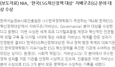 한국지능정보사회진흥원은 (사)한국정책학회가 주관하는 제4회 한국ESG혁신정책대상에서 지배구조(거버넌스, Governance) 분야 대상을 수상했다고 밝혔다. 이번 수상은 세계 최초 디지털포용법 제정과 혁신적인 민관협력 모델 구축 등 디지털 시대에 맞는 새로운 거버넌스 체계를 만든 성과가 인정받은 결과다.한국ESG혁신정책대상은 국내 정책·행정 학계의 대표기관인 한국정책학회가 지속가능한 ESG 혁신정책을 추진한 기관에 수여하는 권위있는 상이다. 환경(E), 사회적 책임(S), 거버넌스(G) 각 분야에서 우수한 정책 성과를 거둔 기관을 선정해 시상하고 있으며, 진흥원은 이번 거버넌스 분야 수상으로 ESG 3개 분야 모든 영역에서 수상하는 기록을 세웠다.