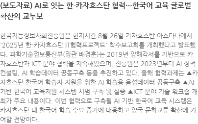 한국지능정보사회진흥원은 현지시간 8월 26일 카자흐스탄 아스타나에서 2025년 한-카자흐스탄 IT협력프로젝트 착수보고회를 개최했다고 발표했다. 과학기술정보통신부(장관 배경훈)는 2019년 양해각서를 기반으로 카자흐스탄과 ICT 분야 협력을 지속해왔으며, 진흥원은 2023년부터 AI 정책 컨설팅, AI 학습데이터 공동구축 등을 추진하고 있다. 올해 협력과제는 ▲카자흐스탄 한국어 학습자 지원을 위한 AI 학습용 음성데이터 공동구축 ▲AI 기반 한국어 교육지원 시스템 시범 구축 및 실증 ▲ICT 분야 기술 워크숍 개최가 주요 내용이다. 이번 협력으로 구축될 AI 기반 한국어 교육 시스템은 카자흐스탄 내 한국어 학습 수요 증가에 대응하고 양국 문화교류 확산에 기여할 전망이다.