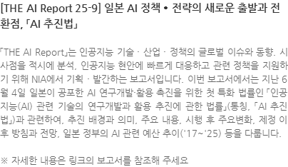 「THE AI Report」는 인공지능 기술 · 산업 · 정책의 글로벌 이슈와 동향. 시사점을 적시에 분석, 인공지능 현안에 빠르게 대응하고 관련 정책을 지원하기 위해 NIA에서 기획 · 발간하는 보고서입니다. 이번 보고서에서는 지난 6월 4일 일본이 공포한 AI 연구개발·활용 촉진을 위한 첫 특화 법률인 「인공지능(AI) 관련 기술의 연구개발과 활용 추진에 관한 법률」(통칭, 「AI 추진법」)과 관련하여, 추진 배경과 의미, 주요 내용, 시행 후 주요변화, 제정 이후 방침과 전망, 일본 정부의 AI 관련 예산 추이(17~25) 등을 다룹니다. ※ 자세한 내용은 링크의 보고서를 참조해 주세요