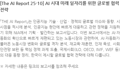 「THE AI Report」는 인공지능 기술 · 산업 · 정책의 글로벌 이슈와 동향. 시사점을 적시에 분석, 인공지능 현안에 빠르게 대응하고 관련 정책을 지원하기 위해 NIA에서 기획 · 발간하는 보고서입니다. 이번 보고서에서는 AI·자동화의 확산으로 빠르게 재편되고 있는 노동시장과 관련하여, AI·자동화가 불러온 노동시장 변화와 글로벌 격차 분석, 재교육·재훈련, 인재 육성, 사회안전망 보완 등 핵심 정책 과제 도출, 국제사회(ILO, OECD, IMF, WEF 등)의 대응 동향 정리, 한국이 제시할 글로벌 협력 전략에 대해 다룹니다. ※ 자세한 내용은 링크의 보고서를 참조해 주세요