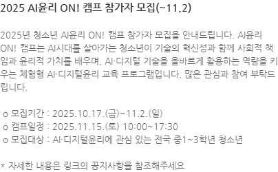 2025년 청소년 AI윤리 ON! 캠프 참가자 모집을 안내드립니다. AI윤리 ON! 캠프는 AI시대를 살아가는 청소년이 기술의 혁신성과 함께 사회적 책임과 윤리적 가치를 배우며, AI·디지털 기술을 올바르게 활용하는 역량을 키우는 체험형 AI·디지털윤리 교육 프로그램입니다. 많은 관심과 참여 부탁드립니다.  o 모집기간 : 2025.10.17.(금)~11.2.(일)  o 캠프일정 : 2025.11.15.(토) 10:00~17:30  o 모집대상 : AI·디지털윤리에 관심 있는 전국 중1~3학년 청소년 * 자세한 내용은 링크의 공지사항을 참조해주세요