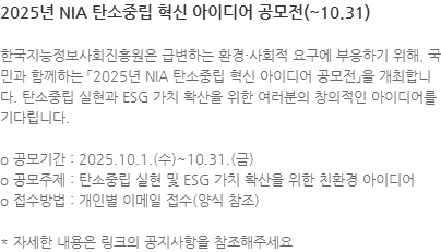 한국지능정보사회진흥원은 급변하는 환경·사회적 요구에 부응하기 위해, 국민과 함께하는 「2025년 NIA 탄소중립 혁신 아이디어 공모전」을 개최합니다. 탄소중립 실현과 ESG 가치 확산을 위한 여러분의 창의적인 아이디어를 기다립니다. o 공모기간 : 2025.10.1.(수)~10.31.(금) o 공모주제 : 탄소중립 실현 및 ESG 가치 확산을 위한 친환경 아이디어 o 접수방법 : 개인별 이메일 접수(양식 참조) * 자세한 내용은 링크의 공지사항을 참조해주세요