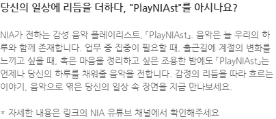 NIA가 전하는 감성 음악 플레이리스트, 「PlayNIAst」. 음악은 늘 우리의 하루와 함께 존재합니다. 업무 중 집중이 필요할 때, 출근길에 계절의 변화를 느끼고 싶을 때, 혹은 마음을 정리하고 싶은 조용한 밤에도 「PlayNIAst」는 언제나 당신의 하루를 채워줄 음악을 전합니다. 감정의 리듬을 따라 흐르는 이야기, 음악으로 엮은 당신의 일상 속 장면을 지금 만나보세요. * 자세한 내용은 링크의 NIA 유튜브 채널에서 확인해주세요