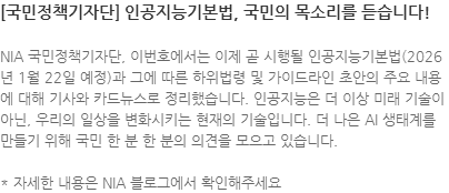 NIA 국민정책기자단, 이번호에서는 이제 곧 시행될 인공지능기본법(2026 년 1월 22일 예정)과 그에 따른 하위법령 및 가이드라인 초안의 주요 내용에 대해 기사와 카드뉴스로 정리했습니다. 인공지능은 더 이상 미래 기술이 아닌, 우리의 일상을 변화시키는 현재의 기술입니다. 더 나은 AI 생태계를 만들기 위해 국민 한 분 한 분의 의견을 모으고 있습니다. * 자세한 내용은 NIA 블로그에서 확인해주세요