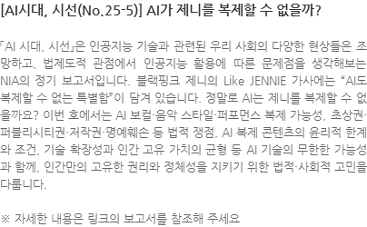 「AI 시대, 시선』은 인공지능 기술과 관련된 우리 사회의 다양한 현상들은 조망하고, 법제도적 관점에서 인공지능 활용에 따른 문제점을 생각해보는 NIA의 정기 보고서입니다. 블랙핑크 제니의 Like JENNIE 가사에는 AI도 복제할 수 없는 특별함이 담겨 있습니다. 정말로 AI는 제니를 복제할 수 없을까요? 이번 호에서는 AI 보컬·음악 스타일·퍼포먼스 복제 가능성, 초상권·퍼블리시티권·저작권·명예훼손 등 법적 쟁점, AI 복제 콘텐츠의 윤리적 한계와 조건, 기술 확장성과 인간 고유 가치의 균형 등 AI 기술의 무한한 가능성과 함께, 인간만의 고유한 권리와 정체성을 지키기 위한 법적·사회적 고민을 다룹니다. ※ 자세한 내용은 링크의 보고서를 참조해 주세요
