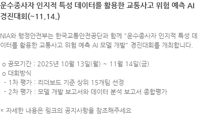 NIA와 행정안전부는 한국교통안전공단과 함께 "운수종사자 인지적 특성 데이터를 활용한 교통사고 위험 예측 AI 모델 개발" 경진대회를 개최합니다.  o 공모기간 : 2025년 10월 13일(월) ~ 11월 14일(금)  o 대회방식   - 1차 평가 : 리더보드 기준 상위 15개팀 선정   - 2차 평가 : 모델 개발 보고서와 데이터 분석 보고서 종합평가 * 자세한 내용은 링크의 공지사항을 참조해주세요
