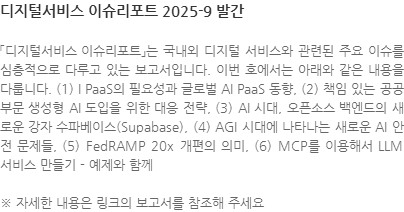 「디지털서비스 이슈리포트」는 국내외 디지털 서비스와 관련된 주요 이슈를 심층적으로 다루고 있는 보고서입니다. 이번 호에서는 아래와 같은 내용을 다룹니다. (1) I PaaS의 필요성과 글로벌 AI PaaS 동향, (2) 책임 있는 공공부문 생성형 AI 도입을 위한 대응 전략, (3) AI 시대, 오픈소스 백엔드의 새로운 강자 수파베이스(Supabase), (4) AGI 시대에 나타나는 새로운 AI 안전 문제들, (5) FedRAMP 20x 개편의 의미, (6) MCP를 이용해서 LLM 서비스 만들기 - 예제와 함께 ※ 자세한 내용은 링크의 보고서를 참조해 주세요
