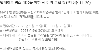 NIA와 행정안전부는 국립과학수사연구원 함께 딥페이크 범죄 대응을 위한 AI 탐지 모델 경진대회를 개최합니다. o 접수기간 : 2025년 9월 25일(목) ~ 11월 20일(목) o 사전설명회 : 2025년 9월 30일(화) 오후 3시 o 대회주제 : 이미지·동영상 프레임을 입력하여 실제 및 가짜 이미지를판별하는 분류 예측 모델 개발 * 자세한 내용은 링크의 공지사항을 참조해주세요