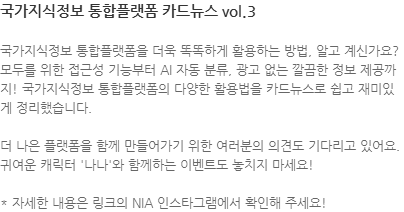 국가지식정보 통합플랫폼을 더욱 똑똑하게 활용하는 방법, 알고 계신가요? 모두를 위한 접근성 기능부터 AI 자동 분류, 광고 없는 깔끔한 정보 제공까지! 국가지식정보 통합플랫폼의 다양한 활용법을 카드뉴스로 쉽고 재미있게 정리했습니다.  더 나은 플랫폼을 함께 만들어가기 위한 여러분의 의견도 기다리고 있어요. 귀여운 캐릭터 나나와 함께하는 이벤트도 놓치지 마세요! * 자세한 내용은 링크의 NIA 인스타그램에서 확인해 주세요!