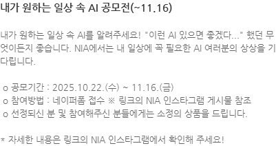 내가 원하는 일상 속 AI를 알려주세요! 이런 AI 있으면 좋겠다... 했던 무엇이든지 좋습니다. NIA에서는 내 일상에 꼭 필요한 AI 여러분의 상상을 기다립니다.   o 공모기간 : 2025.10.22.(수) ~ 11.16.(금)   o 참여방법 : 네이퍼폼 접수 ※ 링크의 NIA 인스타그램 게시물 참조  o 선정되신 분 및 참여해주신 분들에게는 소정의 상품을 드립니다. * 자세한 내용은 링크의 NIA 인스타그램에서 확인해 주세요! 