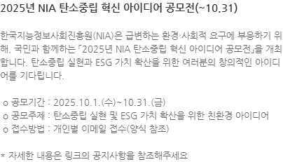 한국지능정보사회진흥원(NIA)은 급변하는 환경·사회적 요구에 부응하기 위해, 국민과 함께하는 「2025년 NIA 탄소중립 혁신 아이디어 공모전」을 개최합니다. 탄소중립 실현과 ESG 가치 확산을 위한 여러분의 창의적인 아이디어를 기다립니다.  o 공모기간 : 2025.10.1.(수)~10.31.(금)  o 공모주제 : 탄소중립 실현 및 ESG 가치 확산을 위한 친환경 아이디어  o 접수방법 : 개인별 이메일 접수(양식 참조) * 자세한 내용은 링크의 공지사항을 참조해주세요