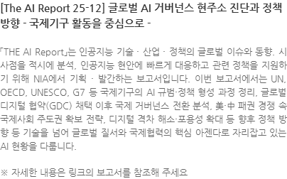 「THE AI Report」는 인공지능 기술 · 산업 · 정책의 글로벌 이슈와 동향. 시사점을 적시에 분석, 인공지능 현안에 빠르게 대응하고 관련 정책을 지원하기 위해 NIA에서 기획 · 발간하는 보고서입니다. 이번 보고서에서는 UN, OECD, UNESCO, G7 등 국제기구의 AI 규범·정책 형성 과정 정리, 글로벌 디지털 협약(GDC) 채택 이후 국제 거버넌스 전환 분석, 美·中 패권 경쟁 속 국제사회 주도권 확보 전략, 디지털 격차 해소·포용성 확대 등 향후 정책 방향 등 기술을 넘어 글로벌 질서와 국제협력의 핵심 아젠다로 자리잡고 있는 AI 현황을 다룹니다. ※ 자세한 내용은 링크의 보고서를 참조해 주세요