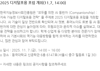 한국지능정보사회진흥원은 모두를 위한 AI 동반자 (Companionship) : 지속 가능한 디지털포용 전략 을 주제로 2025 디지털포용 포럼을 개최합니다. AI 기술이 일상 전반으로 확산되며 AI 챗봇, 휴머노이드 로봇 등 AI 동반자에 대한 관심이 높아짐에 따라, 위험요인과 윤리적 이슈를 살펴보고, 대응 전략을 논의하고자 합니다. 학계·산업계 등 다양한 분야의 전문가가 참여하여 AI 기본사회의 역기능 대응방향을 함께 모색하는 자리를 마련하였으니, 많은 관심과 참여 부탁드립니다. o 일시 : 2025. 11. 7.(금), 14:00 ~ 16:00 o 장소 : 동국대학교 신공학관 6층 6147호(서울시 중구 필동로 1길 30) * 자세한 내용은 링크의 공지사항을 참조해주세요