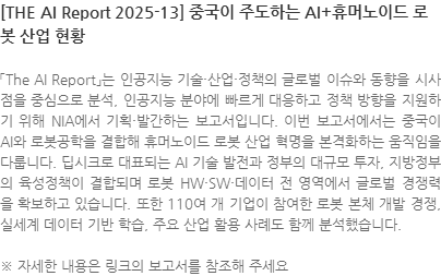 「The AI Report」는 인공지능 기술·산업·정책의 글로벌 이슈와 동향을 시사점을 중심으로 분석, 인공지능 분야에 빠르게 대응하고 정책 방향을 지원하기 위해 NIA에서 기획·발간하는 보고서입니다. 이번 보고서에서는 중국이 AI와 로봇공학을 결합해 휴머노이드 로봇 산업 혁명을 본격화하는 움직임을 다룹니다. 딥시크로 대표되는 AI 기술 발전과 정부의 대규모 투자, 지방정부의 육성정책이 결합되며 로봇 HW·SW·데이터 전 영역에서 글로벌 경쟁력을 확보하고 있습니다. 또한 110여 개 기업이 참여한 로봇 본체 개발 경쟁, 실세계 데이터 기반 학습, 주요 산업 활용 사례도 함께 분석했습니다. ※ 자세한 내용은 링크의 보고서를 참조해 주세요