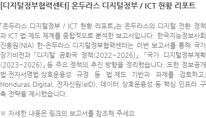 「온두라스 디지털정부 / ICT 현황 리포트」는 온두라스의 디지털 전환 정책과 ICT 법·제도 체계를 종합적으로 분석한 보고서입니다. 한국지능정보사회진흥원(NIA) 한–온두라스 디지털정부협력센터는 이번 보고서를 통해 국가 장기비전과 「디지털 공화국 정책(2022~2026)」, 「국가 디지털정부계획(2023~2026)」 등 주요 정책의 추진 방향을 정리했습니다. 또한 정보공개법·전자서명법·상호운용성 규정 등 법·제도 기반과 과제를 검토하고, Honduras Digital, 전자신원(eID), 데이터 상호운용성 등 핵심 인프라 구축 전략을 제시했습니다.  ※ 자세한 내용은 링크의 보고서를 참조해 주세요