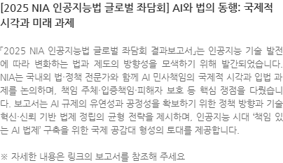 「2025 NIA 인공지능법 글로벌 좌담회 결과보고서」는 인공지능 기술 발전에 따라 변화하는 법과 제도의 방향성을 모색하기 위해 발간되었습니다. NIA는 국내외 법·정책 전문가와 함께 AI 민사책임의 국제적 시각과 입법 과제를 논의하며, 책임 주체·입증책임·피해자 보호 등 핵심 쟁점을 다뤘습니다. 보고서는 AI 규제의 유연성과 공정성을 확보하기 위한 정책 방향과 기술 혁신·신뢰 기반 법제 정립의 균형 전략을 제시하며, 인공지능 시대 책임 있는 AI 법제 구축을 위한 국제 공감대 형성의 토대를 제공합니다. ※ 자세한 내용은 링크의 보고서를 참조해 주세요