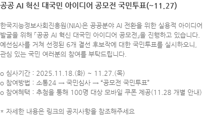 한국지능정보사회진흥원(NIA)은 공공분야 AI 전환을 위한 실용적 아이디어 발굴을 위해 「공공 AI 혁신 대국민 아이디어 공모전」을 진행하고 있습니다. 예선심사를 거쳐 선정된 6개 결선 후보작에 대한 국민투표를 실시하오니, 관심 있는 국민 여러분의 참여를 부탁드립니다. o 심사기간 : 2025.11.18.(화) ~ 11.27.(목) o 참여방법 : 소통24 → 국민심사 → 공모전 국민투표 o 참여혜택 : 추첨을 통해 100명 대상 모바일 쿠폰 제공(11.28 개별 안내) * 자세한 내용은 링크의 공지사항을 참조해주세요
