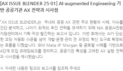 「AX ISSUE BLENDER」는  국내외 공공 AX 관련 주요 현황과 사례, 이슈를 진단·분석하고, 나아가 최적의 추진 전략을 모색하기 위해 NIA 공공AI전환지원센터에서 기획·작성·발간하는 보고서 입니다. 이번 호에서는 AI가 단순한 코딩 자동화 수준을 넘어 개발·운영·관리 전 과정의 혁신 도구로 확장되는 흐름을 다뤘습니다. IBM·Meta·JP Morgan 등 글로벌 사례를 기반으로 4단계 도입 프레임워크를 정리하고, 공공기관 특성을 고려한 AX 실행 전략과 시사점을 제시했습니다. ※ 자세한 내용은 링크의 보고서를 참조해 주세요