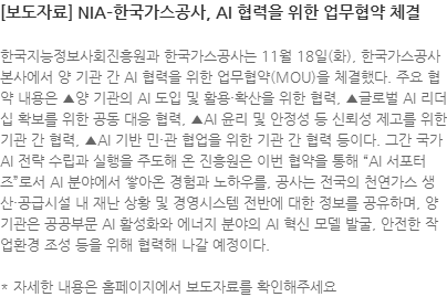 한국지능정보사회진흥원과 한국가스공사는 11월 18일(화), 한국가스공사 본사에서 양 기관 간 AI 협력을 위한 업무협약(MOU)을 체결했다. 주요 협약 내용은 ▲양 기관의 AI 도입 및 활용·확산을 위한 협력, ▲글로벌 AI 리더십 확보를 위한 공동 대응 협력, ▲AI 윤리 및 안정성 등 신뢰성 제고를 위한 기관 간 협력, ▲AI 기반 민·관 협업을 위한 기관 간 협력 등이다. 그간 국가 AI 전략 수립과 실행을 주도해 온 진흥원은 이번 협약을 통해 AI 서포터즈로서 AI 분야에서 쌓아온 경험과 노하우를, 공사는 전국의 천연가스 생산·공급시설 내 재난 상황 및 경영시스템 전반에 대한 정보를 공유하며, 양 기관은 공공부문 AI 활성화와 에너지 분야의 AI 혁신 모델 발굴, 안전한 작업환경 조성 등을 위해 협력해 나갈 예정이다. * 자세한 내용은 홈페이지에서 보도자료를 확인해주세요